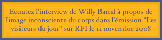 Ecoutez l’interview de Willy Barral à propos de l’image inconsciente du corps dans l’émission “Les visiteurs du jour” sur RFI le 11 novembre 2008